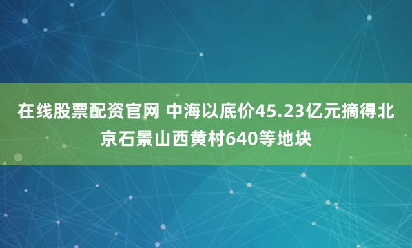 在线股票配资官网 中海以底价45.23亿元摘得北京石景山西黄村640等地块