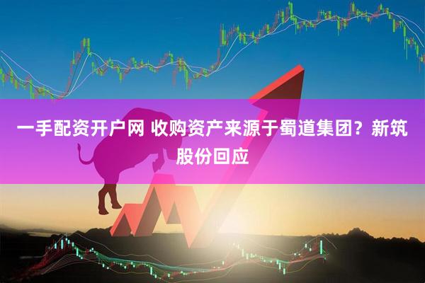 一手配资开户网 收购资产来源于蜀道集团？新筑股份回应
