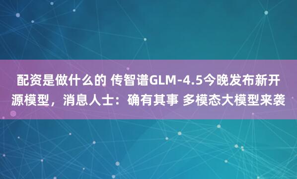 配资是做什么的 传智谱GLM-4.5今晚发布新开源模型，消息人士：确有其事 多模态大模型来袭