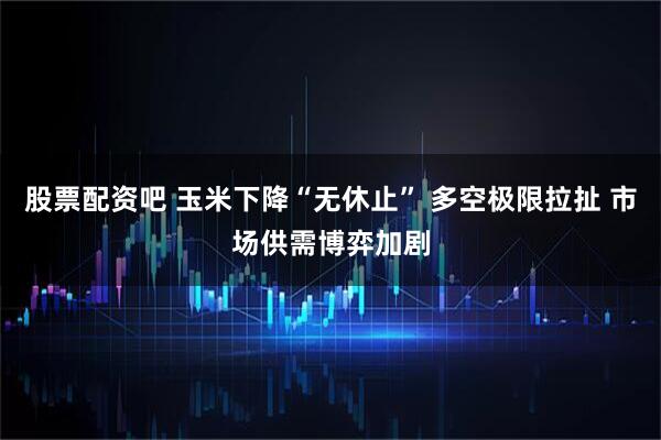股票配资吧 玉米下降“无休止” 多空极限拉扯 市场供需博弈加剧