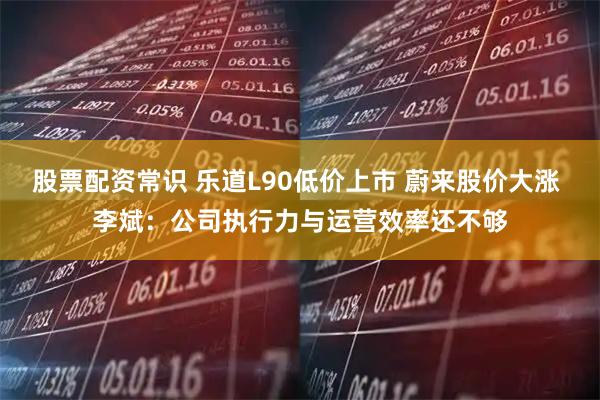 股票配资常识 乐道L90低价上市 蔚来股价大涨 李斌：公司执行力与运营效率还不够