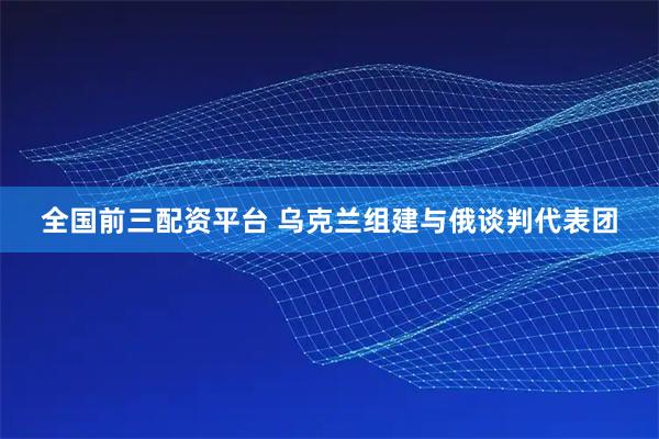 全国前三配资平台 乌克兰组建与俄谈判代表团