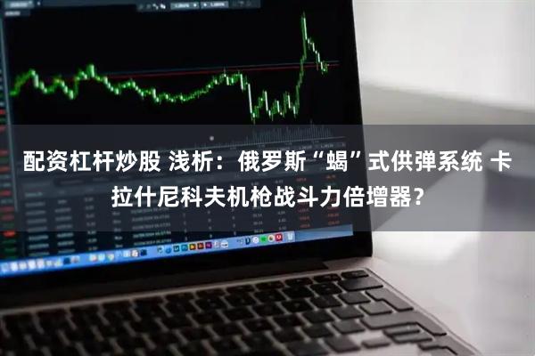 配资杠杆炒股 浅析：俄罗斯“蝎”式供弹系统 卡拉什尼科夫机枪战斗力倍增器？