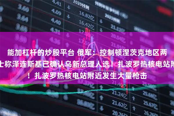 能加杠杆的炒股平台 俄军：控制顿涅茨克地区两个村庄！消息人士称泽连斯基已确认乌新总理人选！扎波罗热核电站附近发生大量枪击